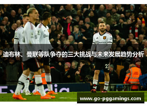 迪布林、曼联等队争夺的三大挑战与未来发展趋势分析